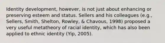 Identity development, however, is not just about enhancing or preserving esteem and status. Sellers and his colleagues (e.g., Sellers, Smith, Shelton, Rowley, & Chavous, 1998) proposed a very useful metatheory of racial identity, which has also been applied to ethnic identity (Yip, 2005).