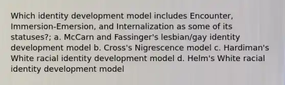 Which identity development model includes Encounter, Immersion-Emersion, and Internalization as some of its statuses?; a. McCarn and Fassinger's lesbian/gay identity development model b. Cross's Nigrescence model c. Hardiman's White racial identity development model d. Helm's White racial identity development model