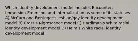 Which identity development model includes Encounter, Immersion-Emersion, and Internalization as some of its statuses A) McCarn and Fassinger's lesbian/gay identity development model B) Cross's Nigrescence model C) Hardiman's White racial identity development model D) Helm's White racial identity development model