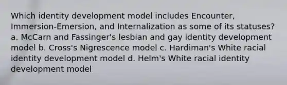 Which identity development model includes Encounter, Immersion-Emersion, and Internalization as some of its statuses? a. McCarn and Fassinger's lesbian and gay identity development model b. Cross's Nigrescence model c. Hardiman's White racial identity development model d. Helm's White racial identity development model