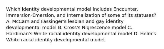 Which identity developmental model includes Encounter, Immersion-Emersion, and Internalization of some of its statuses? A. McCarn and Fassinger's lesbian and gay identity developmental model B. Cross's Nigrescence model C. Hardiman's White racial identity developmental model D. Helm's White racial identity developmental model