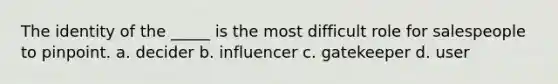 The identity of the _____ is the most difficult role for salespeople to pinpoint. a. decider b. influencer c. gatekeeper d. user