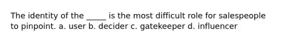 The identity of the _____ is the most difficult role for salespeople to pinpoint. a. user b. decider c. gatekeeper d. influencer