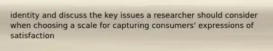 identity and discuss the key issues a researcher should consider when choosing a scale for capturing consumers' expressions of satisfaction