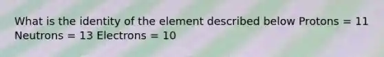 What is the identity of the element described below Protons = 11 Neutrons = 13 Electrons = 10