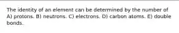 The identity of an element can be determined by the number of A) protons. B) neutrons. C) electrons. D) carbon atoms. E) double bonds.