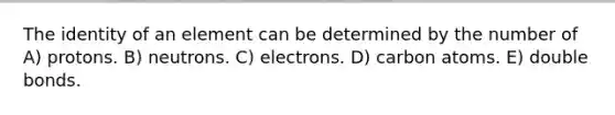 The identity of an element can be determined by the number of A) protons. B) neutrons. C) electrons. D) carbon atoms. E) double bonds.