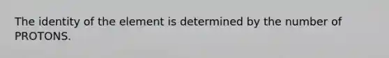 The identity of the element is determined by the number of PROTONS.