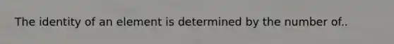 The identity of an element is determined by the number of..