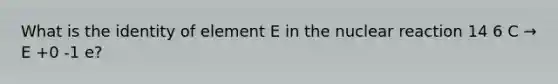 What is the identity of element E in the nuclear reaction 14 6 C → E +0 -1 e?