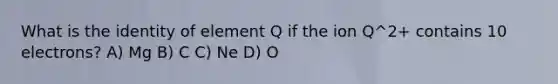 What is the identity of element Q if the ion Q^2+ contains 10 electrons? A) Mg B) C C) Ne D) O