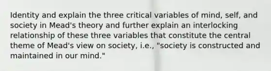 Identity and explain the three critical variables of mind, self, and society in Mead's theory and further explain an interlocking relationship of these three variables that constitute the central theme of Mead's view on society, i.e., "society is constructed and maintained in our mind."