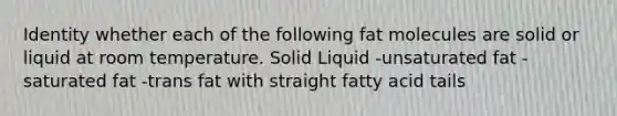 Identity whether each of the following fat molecules are solid or liquid at room temperature. Solid Liquid -unsaturated fat -saturated fat -trans fat with straight fatty acid tails