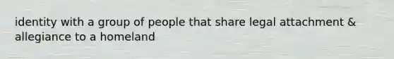 identity with a group of people that share legal attachment & allegiance to a homeland