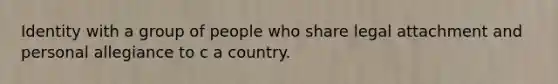 Identity with a group of people who share legal attachment and personal allegiance to c a country.