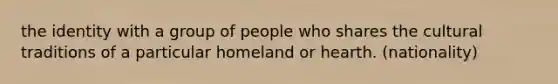 the identity with a group of people who shares the cultural traditions of a particular homeland or hearth. (nationality)