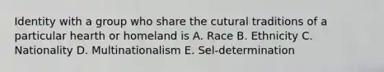 Identity with a group who share the cutural traditions of a particular hearth or homeland is A. Race B. Ethnicity C. Nationality D. Multinationalism E. Sel-determination