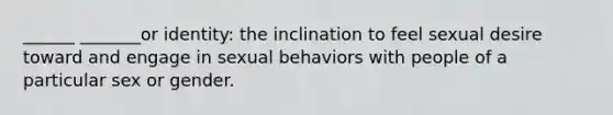 ______ _______or identity: the inclination to feel sexual desire toward and engage in sexual behaviors with people of a particular sex or gender.