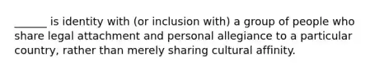 ______ is identity with (or inclusion with) a group of people who share legal attachment and personal allegiance to a particular country, rather than merely sharing cultural affinity.