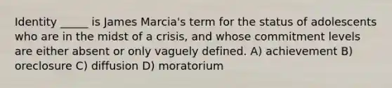 Identity _____ is James Marcia's term for the status of adolescents who are in the midst of a crisis, and whose commitment levels are either absent or only vaguely defined. A) achievement B) oreclosure C) diffusion D) moratorium