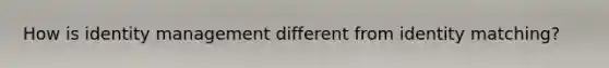 How is identity management different from identity matching?