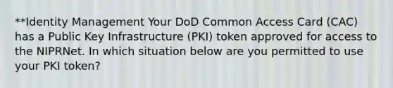 **Identity Management Your DoD Common Access Card (CAC) has a Public Key Infrastructure (PKI) token approved for access to the NIPRNet. In which situation below are you permitted to use your PKI token?