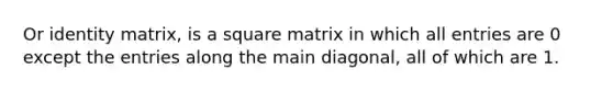 Or identity matrix, is a square matrix in which all entries are 0 except the entries along the main diagonal, all of which are 1.