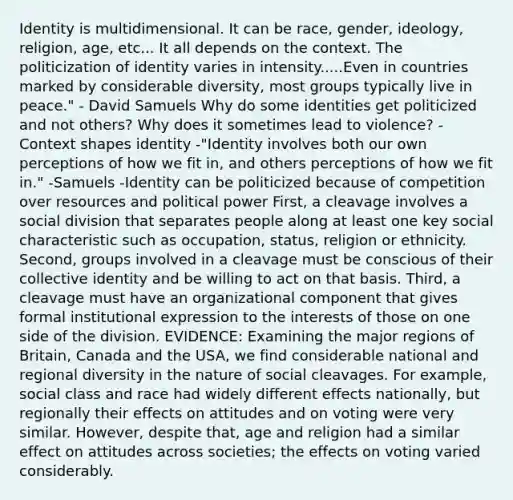 Identity is multidimensional. It can be race, gender, ideology, religion, age, etc... It all depends on the context. The politicization of identity varies in intensity.....Even in countries marked by considerable diversity, most groups typically live in peace." - David Samuels Why do some identities get politicized and not others? Why does it sometimes lead to violence? -Context shapes identity -"Identity involves both our own perceptions of how we fit in, and others perceptions of how we fit in." -Samuels -Identity can be politicized because of competition over resources and political power First, a cleavage involves a social division that separates people along at least one key social characteristic such as occupation, status, religion or ethnicity. Second, groups involved in a cleavage must be conscious of their collective identity and be willing to act on that basis. Third, a cleavage must have an organizational component that gives formal institutional expression to the interests of those on one side of the division. EVIDENCE: Examining the major regions of Britain, Canada and the USA, we find considerable national and regional diversity in the nature of social cleavages. For example, social class and race had widely different effects nationally, but regionally their effects on attitudes and on voting were very similar. However, despite that, age and religion had a similar effect on attitudes across societies; the effects on voting varied considerably.