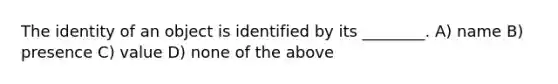 The identity of an object is identified by its ________. A) name B) presence C) value D) none of the above