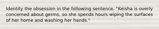 Identity the obsession in the following sentence. "Keisha is overly concerned about germs, so she spends hours wiping the surfaces of her home and washing her hands."