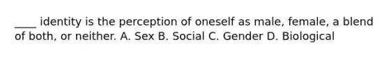 ____ identity is the perception of oneself as male, female, a blend of both, or neither. A. Sex B. Social C. Gender D. Biological