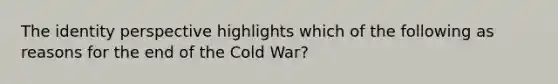 The identity perspective highlights which of the following as reasons for the end of the Cold War?