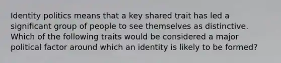 Identity politics means that a key shared trait has led a significant group of people to see themselves as distinctive. Which of the following traits would be considered a major political factor around which an identity is likely to be formed?