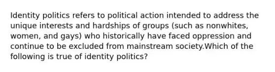 Identity politics refers to political action intended to address the unique interests and hardships of groups (such as nonwhites, women, and gays) who historically have faced oppression and continue to be excluded from mainstream society.Which of the following is true of identity politics?