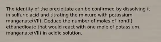 The identity of the precipitate can be confirmed by dissolving it in sulfuric acid and titrating the mixture with potassium manganate(VII). Deduce the number of moles of iron(II) ethanedioate that would react with one mole of potassium manganate(VII) in acidic solution.