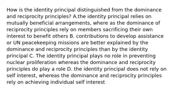 How is the identity principal distinguished from the dominance and reciprocity principles? A.the identity principal relies on mutually beneficial arrangements, where as the dominance of reciprocity principles rely on members sacrificing their own interest to benefit others B. contributions to develop assistance or UN peacekeeping missions are better explained by the dominance and reciprocity principles than by the identity principal C. The identity principal plays no role in preventing nuclear proliferation whereas the dominance and reciprocity principles do play a role D. the identity principal does not rely on self interest, whereas the dominance and reciprocity principles rely on achieving individual self interest