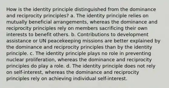 How is the identity principle distinguished from the dominance and reciprocity principles? a. The identity principle relies on mutually beneficial arrangements, whereas the dominance and reciprocity principles rely on members sacrificing their own interests to benefit others. b. Contributions to development assistance or UN peacekeeping missions are better explained by the dominance and reciprocity principles than by the identity principle. c. The identity principle plays no role in preventing nuclear proliferation, whereas the dominance and reciprocity principles do play a role. d. The identity principle does not rely on self-interest, whereas the dominance and reciprocity principles rely on achieving individual self-interest.