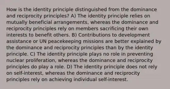 How is the identity principle distinguished from the dominance and reciprocity principles? A) The identity principle relies on mutually beneficial arrangements, whereas the dominance and reciprocity principles rely on members sacrificing their own interests to benefit others. B) Contributions to development assistance or UN peacekeeping missions are better explained by the dominance and reciprocity principles than by the identity principle. C) The identity principle plays no role in preventing nuclear proliferation, whereas the dominance and reciprocity principles do play a role. D) The identity principle does not rely on self-interest, whereas the dominance and reciprocity principles rely on achieving individual self-interest.