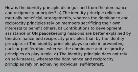 How is the identity principle distinguished from the dominance and reciprocity principles? a) The identity principle relies on mutually beneficial arrangements, whereas the dominance and reciprocity principles rely on members sacrificing their own interests to benefit others. b) Contributions to development assistance or UN peacekeeping missions are better explained by the dominance and reciprocity principles than by the identity principle. c) The identity principle plays no role in preventing nuclear proliferation, whereas the dominance and reciprocity principles do play a role. d) The identity principle does not rely on self-interest, whereas the dominance and reciprocity principles rely on achieving individual self-interest.