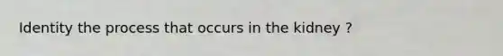Identity the process that occurs in the kidney ?