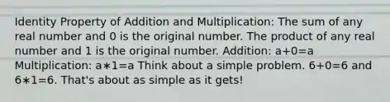 Identity Property of Addition and Multiplication: The sum of any real number and 0 is the original number. The product of any real number and 1 is the original number. Addition: a+0=a Multiplication: a∗1=a Think about a simple problem. 6+0=6 and 6∗1=6. That's about as simple as it gets!