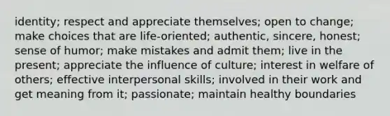 identity; respect and appreciate themselves; open to change; make choices that are life-oriented; authentic, sincere, honest; sense of humor; make mistakes and admit them; live in the present; appreciate the influence of culture; interest in welfare of others; effective interpersonal skills; involved in their work and get meaning from it; passionate; maintain healthy boundaries