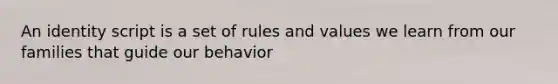 An identity script is a set of rules and values we learn from our families that guide our behavior