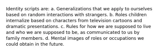 Identity scripts are: a. Generalizations that we apply to ourselves based on random interactions with strangers. b. Roles children internalize based on characters from television cartoons and dramatic presentations. c. Rules for how we are supposed to live and who we are supposed to be, as communicated to us by family members. d. Mental images of roles or occupations we could obtain in the future.