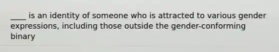 ____ is an identity of someone who is attracted to various gender expressions, including those outside the gender-conforming binary