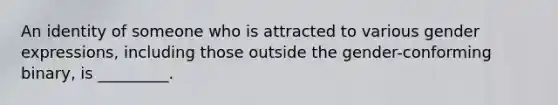 An identity of someone who is attracted to various gender expressions, including those outside the gender-conforming binary, is _________.