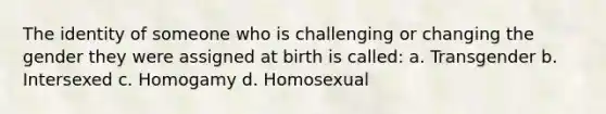 The identity of someone who is challenging or changing the gender they were assigned at birth is called: a. Transgender b. Intersexed c. Homogamy d. Homosexual