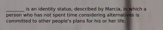 ________ is an identity status, described by Marcia, in which a person who has not spent time considering alternatives is committed to other people's plans for his or her life.