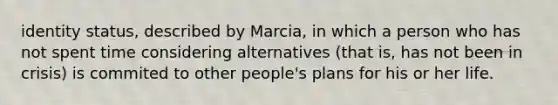 identity status, described by Marcia, in which a person who has not spent time considering alternatives (that is, has not been in crisis) is commited to other people's plans for his or her life.