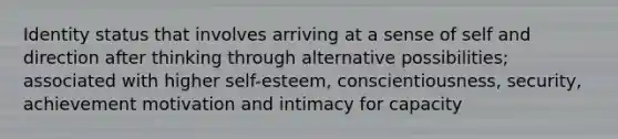 Identity status that involves arriving at a sense of self and direction after thinking through alternative possibilities; associated with higher self-esteem, conscientiousness, security, achievement motivation and intimacy for capacity